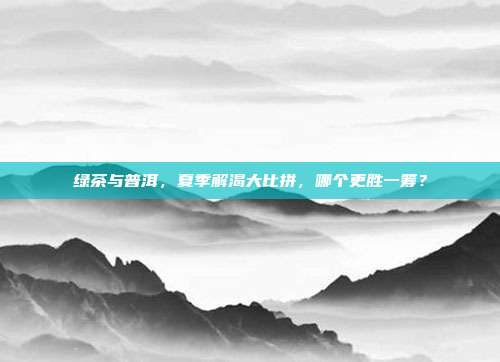 绿茶与普洱，夏季解渴大比拼，哪个更胜一筹？