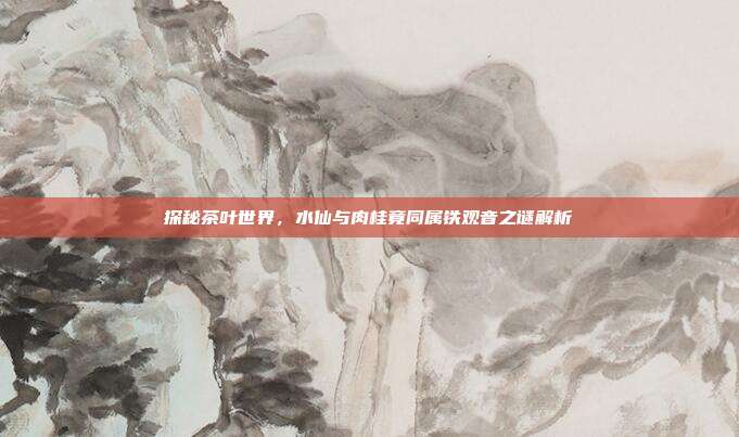 探秘茶叶世界，水仙与肉桂竟同属铁观音之谜解析