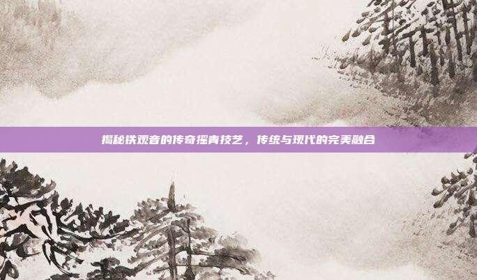 揭秘铁观音的传奇摇青技艺，传统与现代的完美融合