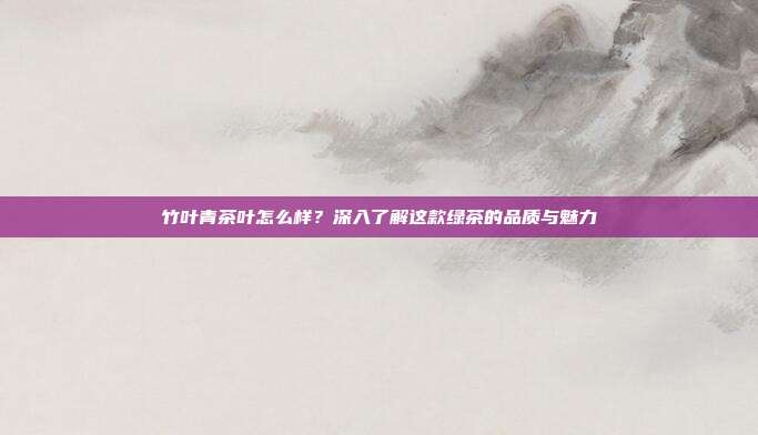 竹叶青茶叶怎么样？深入了解这款绿茶的品质与魅力
