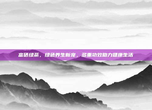 富硒绿茶，绿色养生新宠，多重功效助力健康生活