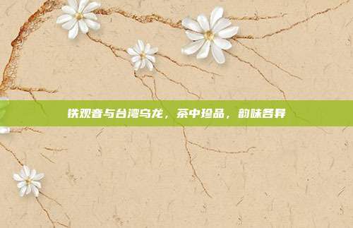 铁观音与台湾乌龙，茶中珍品，韵味各异