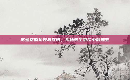 高熟茶的功效与作用，揭秘养生茶饮中的瑰宝