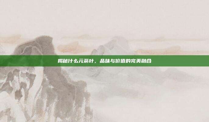 揭秘什么元茶叶，品味与价值的完美融合