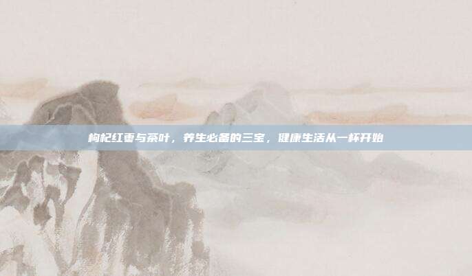 枸杞红枣与茶叶，养生必备的三宝，健康生活从一杯开始