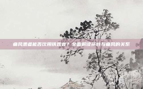 痛风患者能否饮用铁观音？全面解读茶叶与痛风的关系