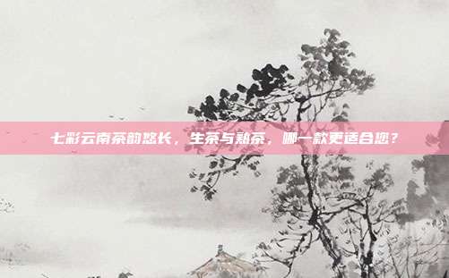 七彩云南茶韵悠长，生茶与熟茶，哪一款更适合您？