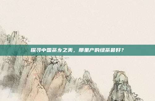 探寻中国茶乡之美，那里产的绿茶最好？