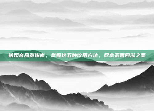 铁观音品鉴指南，掌握这五种饮用方法，尽享茶香四溢之美