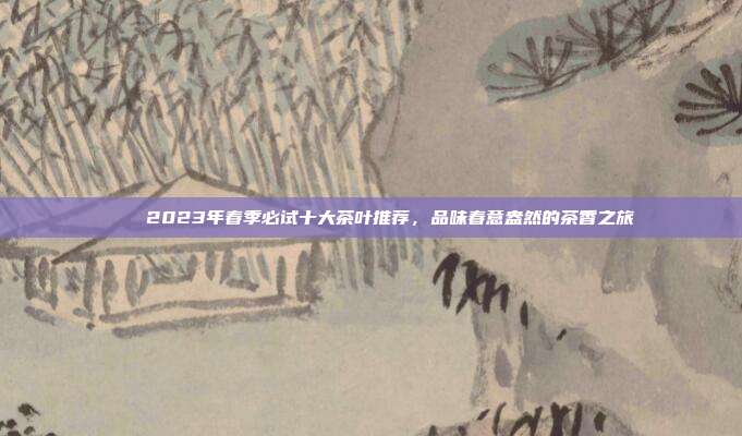 🍵2023年春季必试十大茶叶推荐，品味春意盎然的茶香之旅