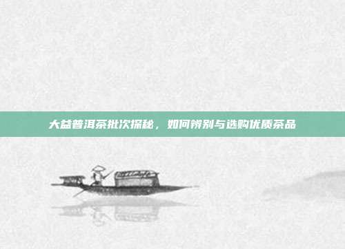 大益普洱茶批次探秘，如何辨别与选购优质茶品