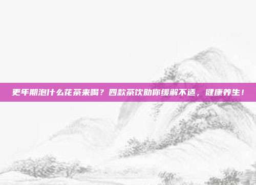 更年期泡什么花茶来喝？四款茶饮助你缓解不适，健康养生！