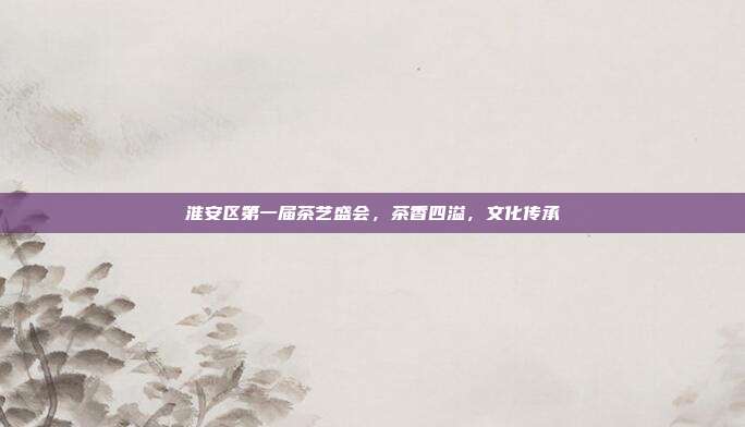 淮安区第一届茶艺盛会，茶香四溢，文化传承