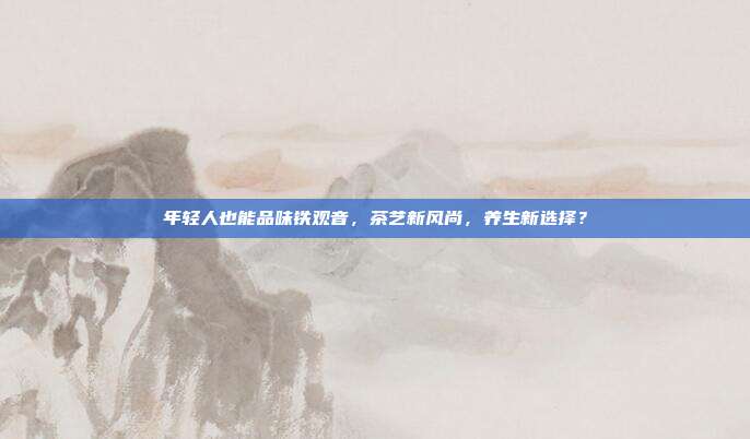 年轻人也能品味铁观音，茶艺新风尚，养生新选择？