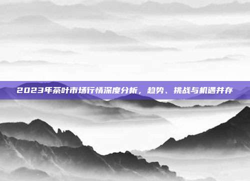 2023年茶叶市场行情深度分析，趋势、挑战与机遇并存