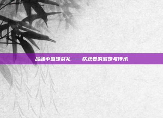 品味中国味茶礼——铁观音的韵味与传承