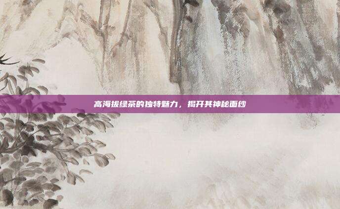 高海拔绿茶的独特魅力，揭开其神秘面纱