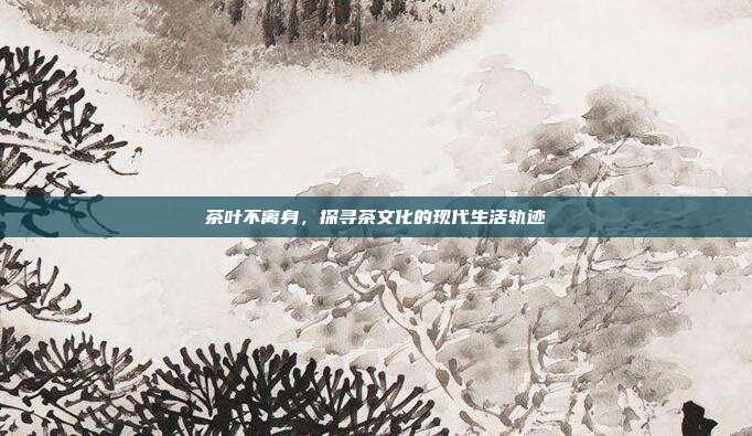 茶叶不离身，探寻茶文化的现代生活轨迹