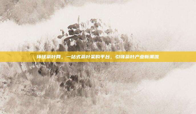 环球茶叶网，一站式茶叶采购平台，引领茶叶产业新潮流