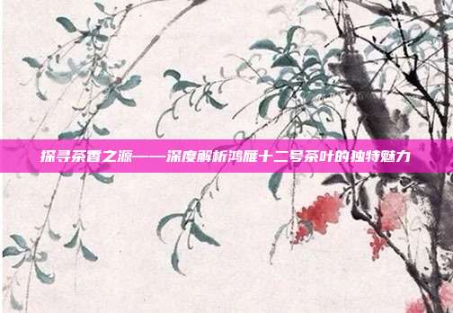 探寻茶香之源——深度解析鸿雁十二号茶叶的独特魅力