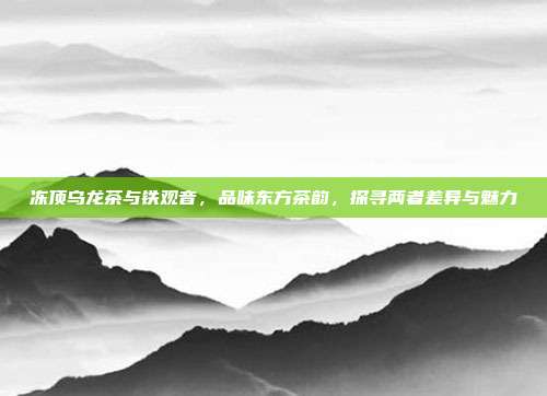 冻顶乌龙茶与铁观音，品味东方茶韵，探寻两者差异与魅力