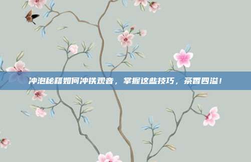 冲泡秘籍如何冲铁观音，掌握这些技巧，茶香四溢！