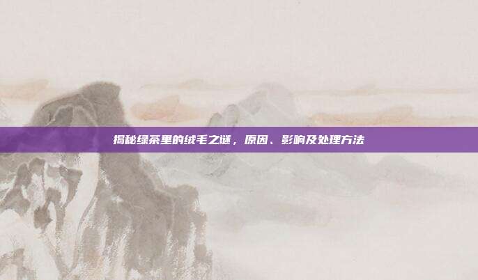揭秘绿茶里的绒毛之谜，原因、影响及处理方法