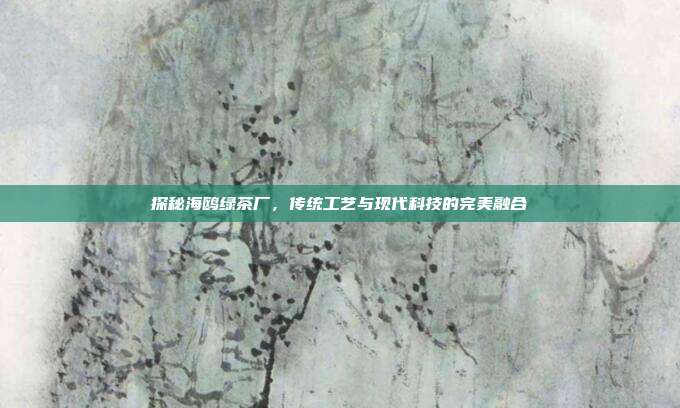 探秘海鸥绿茶厂，传统工艺与现代科技的完美融合