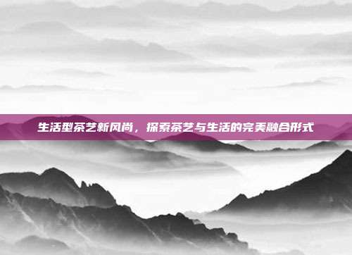 生活型茶艺新风尚，探索茶艺与生活的完美融合形式