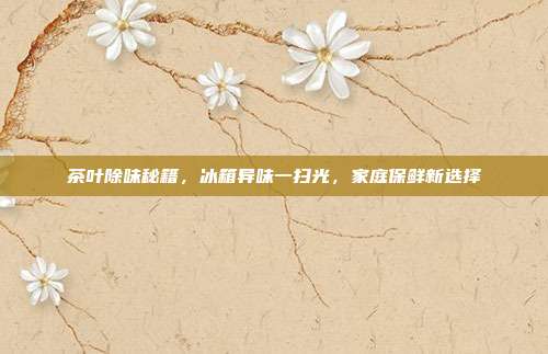 茶叶除味秘籍，冰箱异味一扫光，家庭保鲜新选择