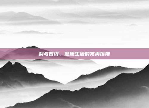 梨与普洱，健康生活的完美搭档