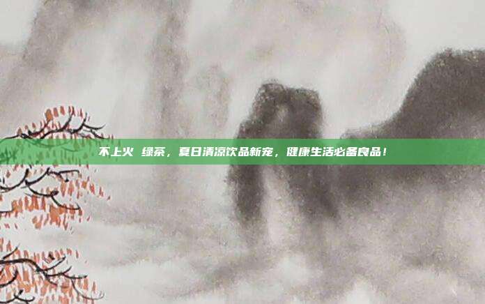 不上火 绿茶，夏日清凉饮品新宠，健康生活必备良品！