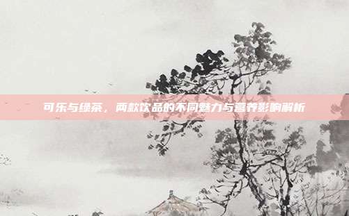 可乐与绿茶，两款饮品的不同魅力与营养影响解析