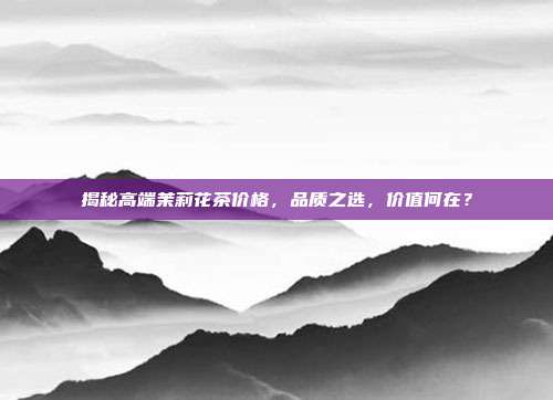揭秘高端茉莉花茶价格，品质之选，价值何在？