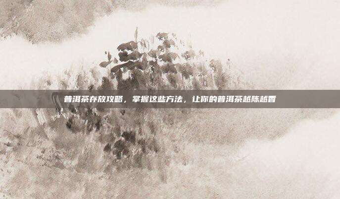普洱茶存放攻略，掌握这些方法，让你的普洱茶越陈越香