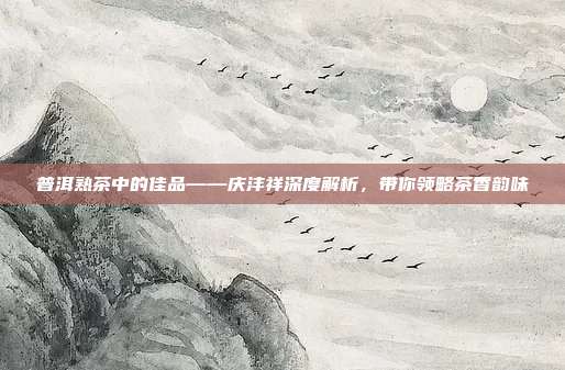 普洱熟茶中的佳品——庆沣祥深度解析，带你领略茶香韵味