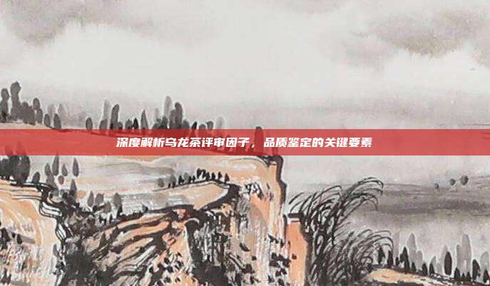 深度解析乌龙茶评审因子，品质鉴定的关键要素