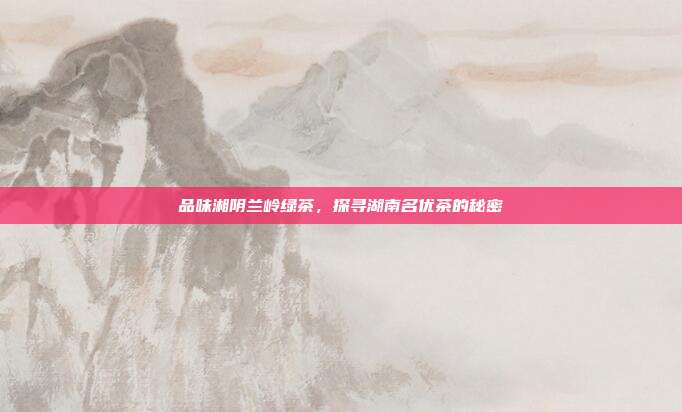 品味湘阴兰岭绿茶，探寻湖南名优茶的秘密