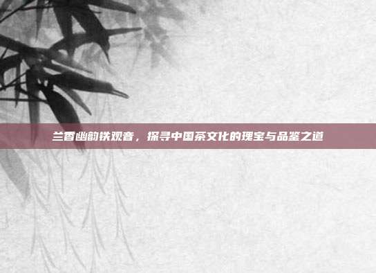 兰香幽韵铁观音，探寻中国茶文化的瑰宝与品鉴之道
