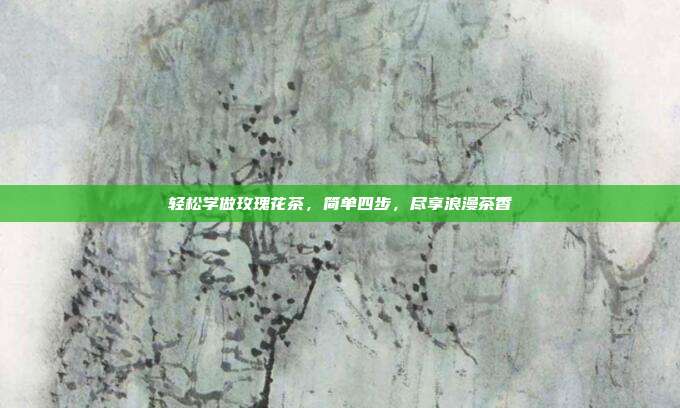 轻松学做玫瑰花茶，简单四步，尽享浪漫茶香