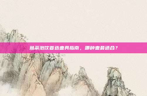 熟茶泡饮首选壶具指南，哪种壶最适合？