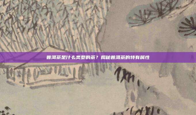 普洱茶是什么类型的茶？揭秘普洱茶的特有属性