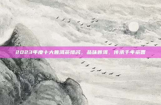 2023年度十大普洱茶排名，品味普洱，传承千年茶香