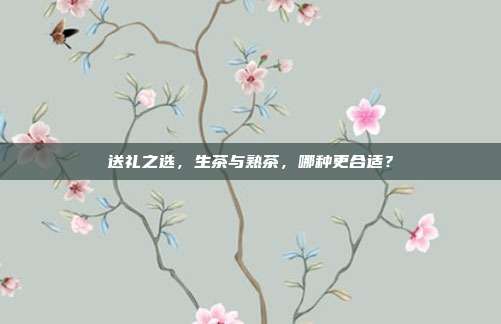送礼之选，生茶与熟茶，哪种更合适？