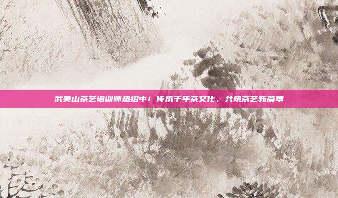武夷山茶艺培训师热招中！传承千年茶文化，共筑茶艺新篇章