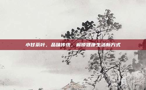 小甘茶叶，品味传统，解锁健康生活新方式
