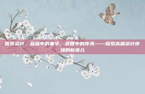 雅贵茶叶，品味中的奢华，茶香中的传承——探索高端茶叶市场的新宠儿