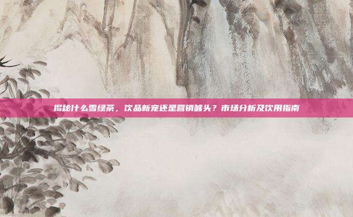 揭秘什么雪绿茶，饮品新宠还是营销噱头？市场分析及饮用指南