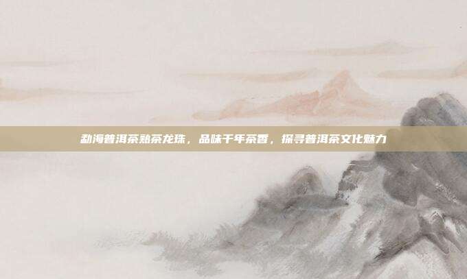 勐海普洱茶熟茶龙珠，品味千年茶香，探寻普洱茶文化魅力