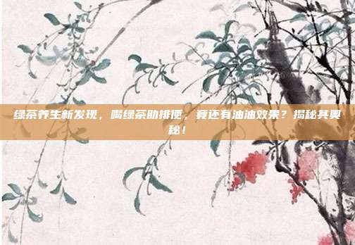 绿茶养生新发现，喝绿茶助排便，竟还有油油效果？揭秘其奥秘！